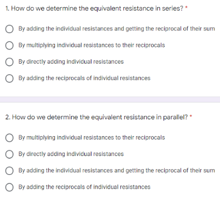 1. How do we determine the equivalent resistance in series? *
By adding the individual resistances and getting the reciprocal of their sum
O By multiplying individual resistances to their reciprocals
By directly adding individual resistances
By adding the reciprocals of individual resistances
2. How do we determine the equivalent resistance in parallel? *
By multiplying individual resistances to their reciprocals
O By directly adding individual resistances
By adding the individual resistances and getting the reciprocal of their sum
By adding the reciprocals of individual resistances
