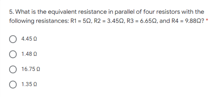 5. What is the equivalent resistance in parallel of four resistors with the
following resistances: R1 = 52, R2 = 3.452, R3 = 6.65Q, and R4 = 9.88Q? *
4.45 0
O 1.48 Q
O 16.75 Q
O 1.35 Q
