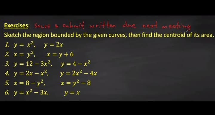 Exercises: SOLVE e submit written due next meeting
Sketch the region bounded by the given curves, then find the centroid of its area.
1. y = x², y = 2x
2. x = y²,
%3D
y?,
3. у%3D 12 —3x*, у%3D4—х?
4. у%3D 2х — х2,
5. x = 8 – y²,
6. у%3D х? — Зх,
x = y + 6
y = 2x2 – 4x
x = y2 – 8
y = x
-
