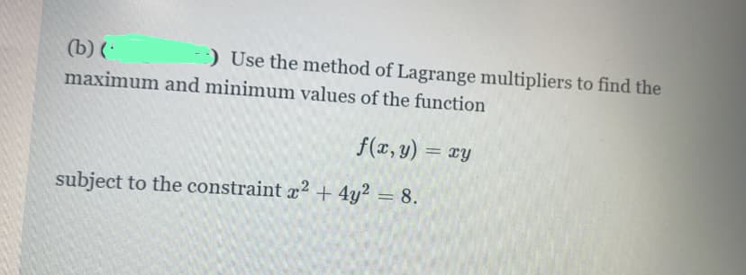 (b) (
) Use the method of Lagrange multipliers to find the
maximum and minimum values of the function
f(x, y) = xy
%3D
subject to the constraint x? + 4y² = 8.
