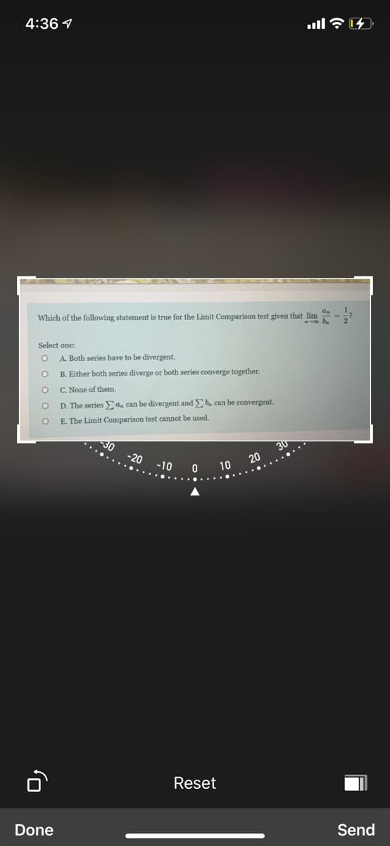 4:36 1
Which of the following statement is true for the Limit Comparison test given that lim
Select one:
A. Both series have to be divergent.
B. Either both series diverge or both series converge together.
C. None of them.
D. The series Ea, can be divergent and b. can be convergent.
E. The Limit Comparison test cannot be used.
30
20
30
......
-20
-10
10
Reset
Send
Done
