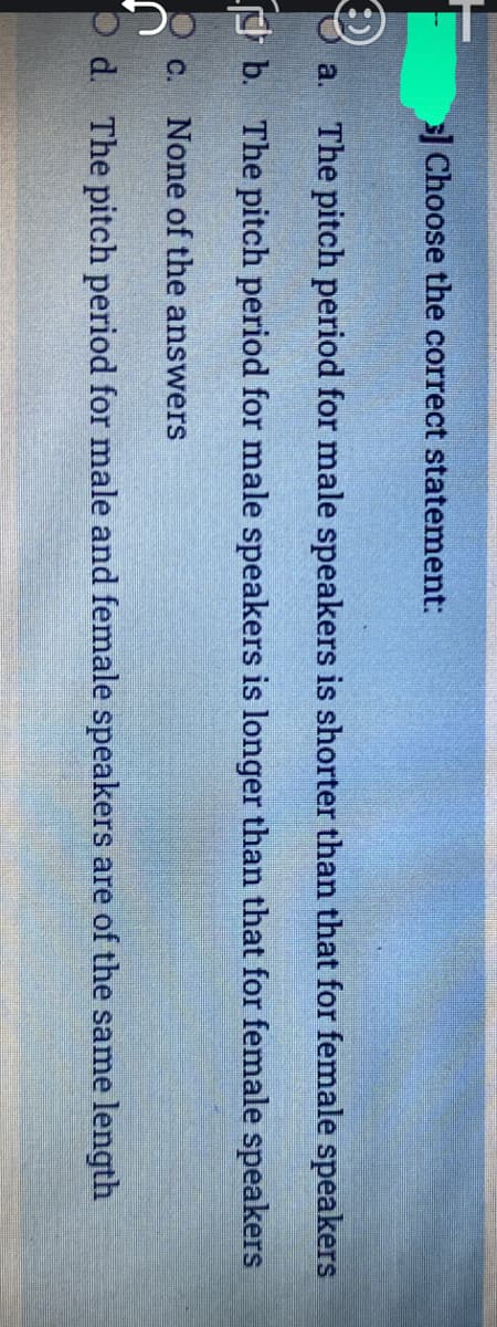 Choose the correct statement:
a. The pitch period for male speakers is shorter than that for female speakers
O b. The pitch period for male speakers is longer than that for female speakers
C. None of the answers
O d. The pitch period for male and female speakers are of the same length
