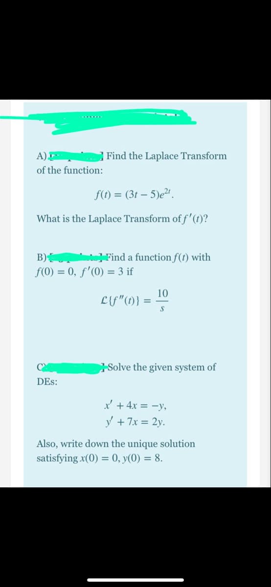 A)
Find the Laplace Transform
of the function:
f(t) = (3t – 5)e².
What is the Laplace Transform of f'(t)?
B)
Find a function f(t) with
f(0) = 0, ƒ'(0) = 3 if
10
L{f"(1)} =
Solve the given system of
DEs:
x' + 4x = -y,
y + 7x = 2y.
Also, write down the unique solution
satisfying x(0) = 0, y(0) = 8.
