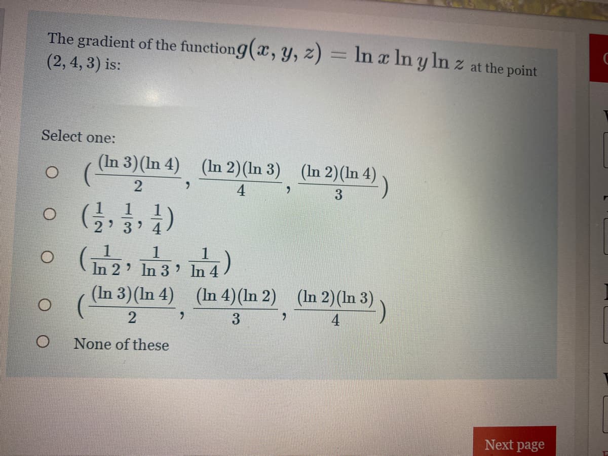 The gradient of the functiong(x, y, z) = In x In y In z at the point
(2, 4, 3) is:
%3D
Select one:
(In 3)(In 4) (In 2)(In 3) (In 2)(In 4)
6.
4
1
o
In 2' In 3 In 4
(In 3)(In 4) (In 4)(In 2) (In 2)(In 3)
4
None of these
Next page
