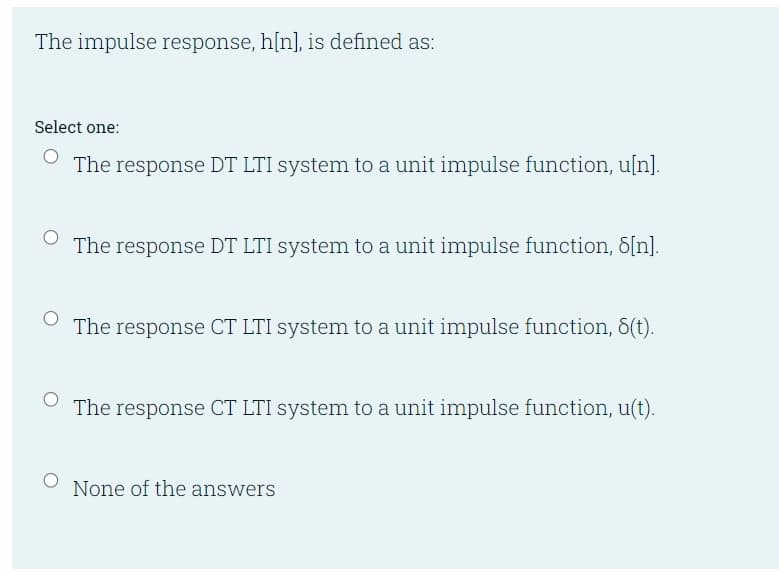 The impulse response, h[n], is defined as:
Select one:
The response DT LTI system to a unit impulse function, u[n].
The response DT LTI system to a unit impulse function, 8[n].
The response CT LTI system to a unit impulse function, 8(t).
The response CT LTI system to a unit impulse function, u(t).
None of the answers