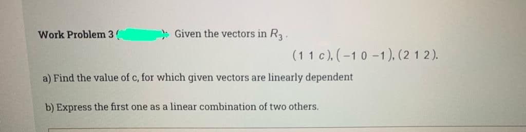 Work Problem 3
: Given the vectors in R.
(11 c), (-1 0 -1), (2 1 2).
a) Find the value of c, for which given vectors are linearly dependent
b) Express the first one as a linear combination of two others.
