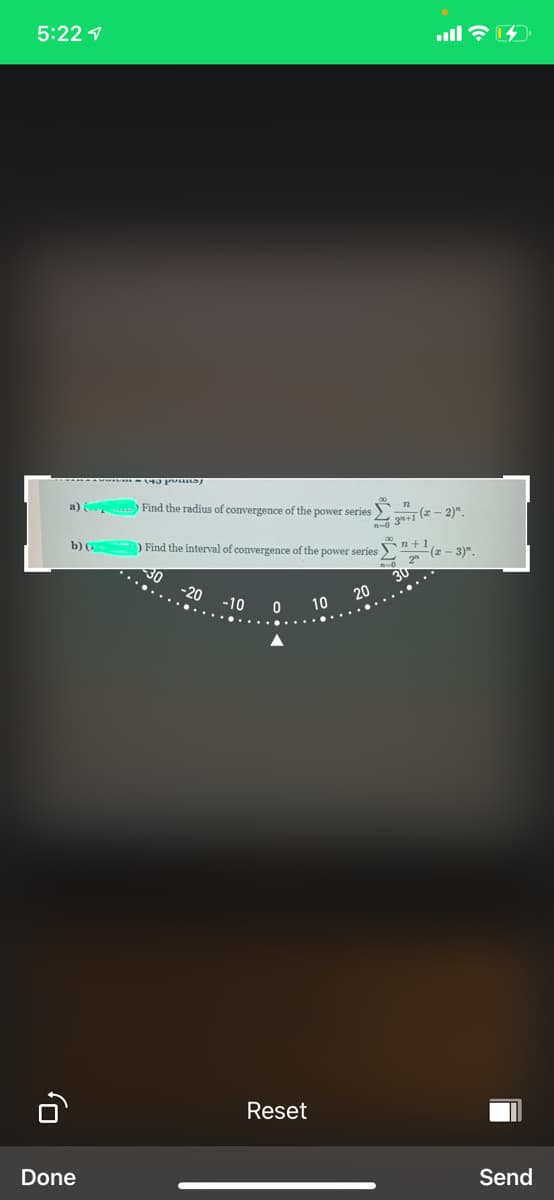 5:22 1
a) Find the radius of convergence of the power series
3+i (2 - 2)"
b) ( ) Find the interval of convergence of the power series
n+1
(z - 3)".
30
30
20
-20
-10
10
Reset
Done
Send
