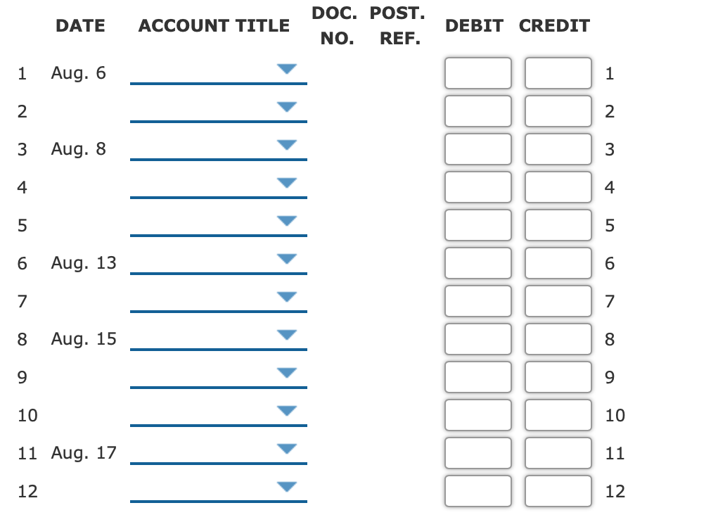 DOC. POST.
DATE
ACCOUNT TITLE
DEBIT CREDIT
NO.
REF.
Aug. 6
1
2
2
3
Aug. 8
3
4
4
5
6
Aug. 13
6.
7
7
8.
Aug. 15
8
9.
9.
10
10
11
Aug. 17
11
12
12
