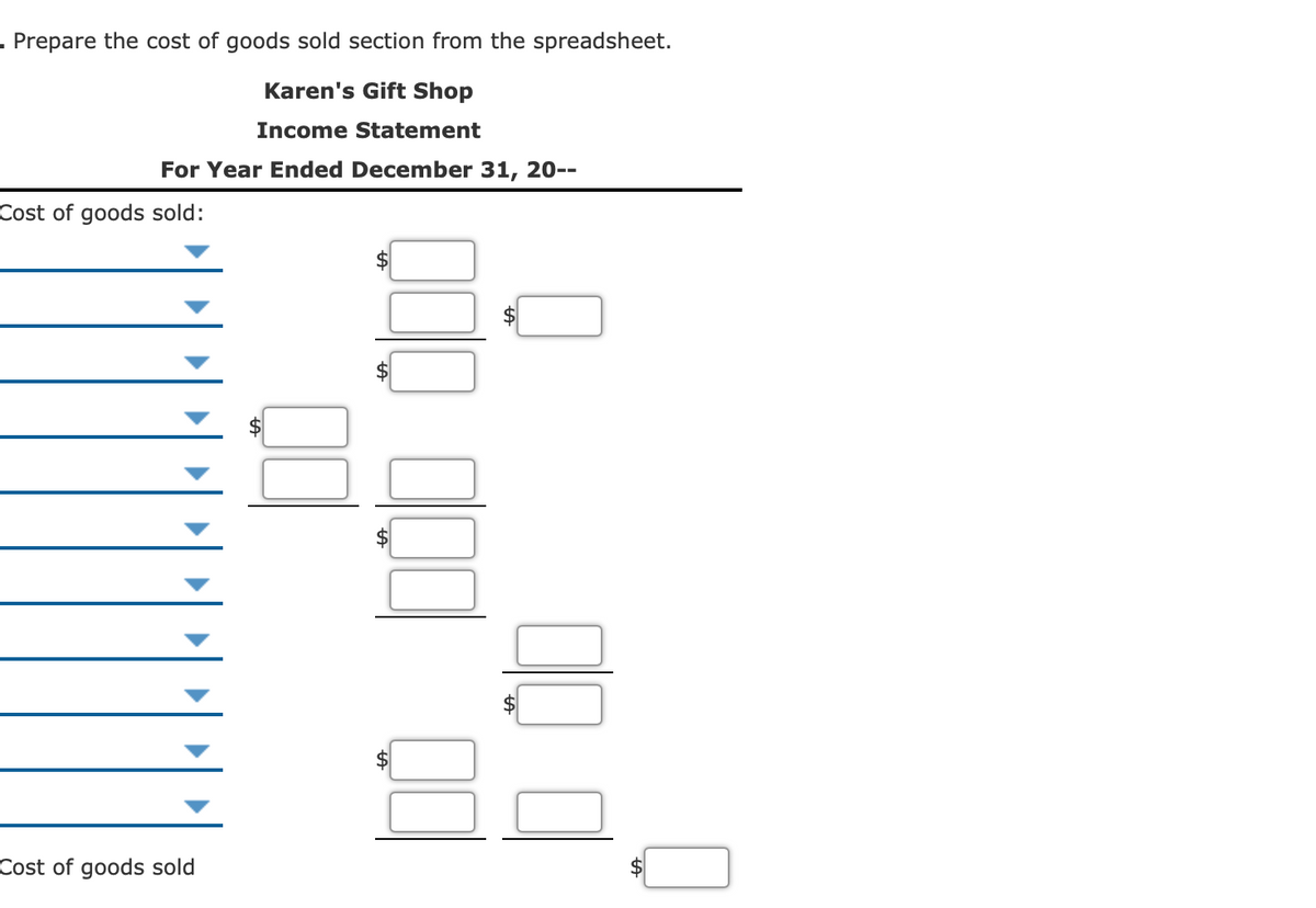 - Prepare the cost of goods sold section from the spreadsheet.
Karen's Gift Shop
Income Statement
For Year Ended December 31, 20--
Cost of goods sold:
2$
$
Cost of goods sold
