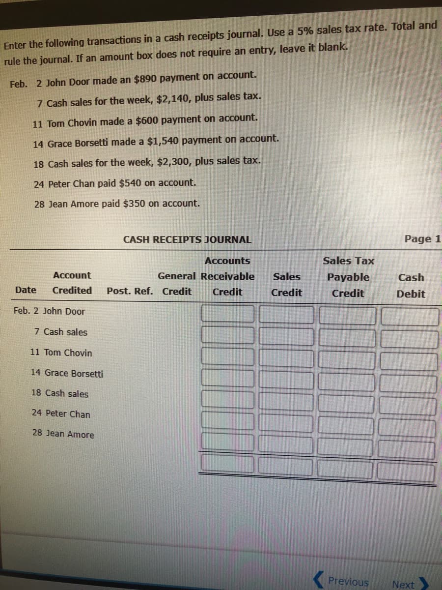 Enter the following transactions in a cash receipts journal. Use a 5% sales tax rate. Total and
rule the journal. If an amount box does not require an entry, leave it blank.
Feb. 2 John Door made an $890 payment on account.
7 Cash sales for the week, $2,140, plus sales tax.
11 Tom Chovin made a $600 payment on account.
14 Grace Borsetti made a $1,540 payment on account.
18 Cash sales for the week, $2,300, plus sales tax.
24 Peter Chan paid $540 on account.
28 Jean Amore paid $350 on account.
CASH RECEIPTS JOURNAL
Page 1
Accounts
Sales Tax
Account
General Receivable
Sales
Payable
Cash
Date
Credited
Post. Ref. Credit
Credit
Credit
Credit
Debit
Feb. 2 John Door
7 Cash sales
11 Tom Chovin
14 Grace Borsetti
18 Cash sales
24 Peter Chan
28 Jean Amore
Previous
Next
