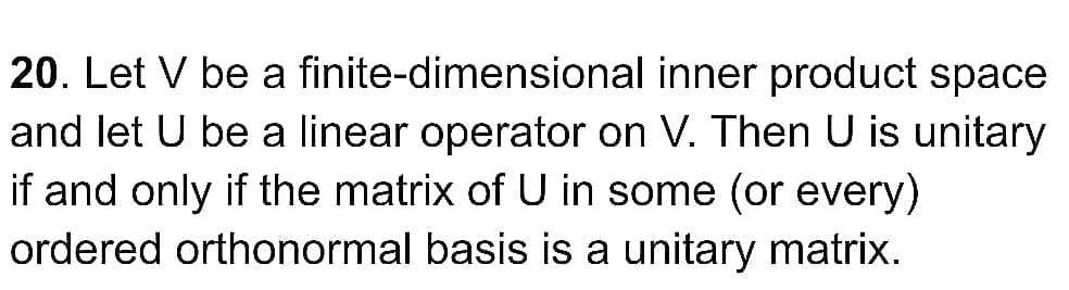 20. Let V be a finite-dimensional inner product space
and let U be a linear operator on V. Then U is unitary
if and only if the matrix of U in some (or every)
ordered orthonormal basis is a unitary matrix.
