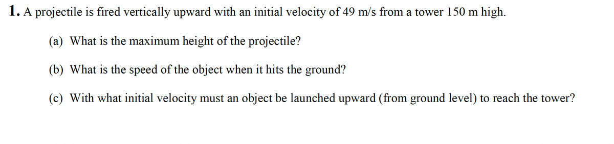 1. A projectile is fired vertically upward with an initial velocity of 49 m/s from a tower 150 m high.
(a) What is the maximum height of the projectile?
(b) What is the speed of the object when it hits the ground?
(c) With what initial velocity must an object be launched upward (from ground level) to reach the tower?
