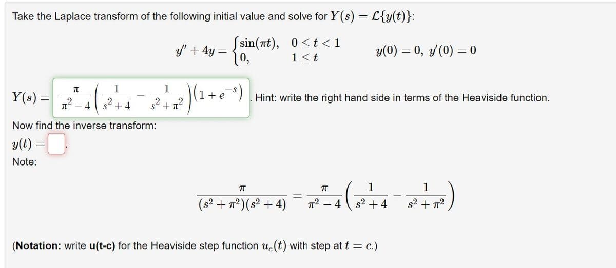 Take the Laplace transform of the following initial value and solve for Y(s) = L{y(t)}:
y" + 4y = (sin(nt),
0<t<1
10,
1≤t
π
1
1
Y (8) = 2 ² ²-4 ( 3² + 4 = 2² +2²2) (1
Y(s)
2
Now find the inverse transform:
y(t) =
Note:
1 + e
-s)
y(0) = 0, y'(0) = 0
Hint: write the right hand side in terms of the Heaviside function.
π
π
1
1
2² + 7²) (2² + 4) = 7² − 4 ( 8² + 4 − R+R)
(s²
-
(Notation: write u(t-c) for the Heaviside step function u(t) with step at t = c.)