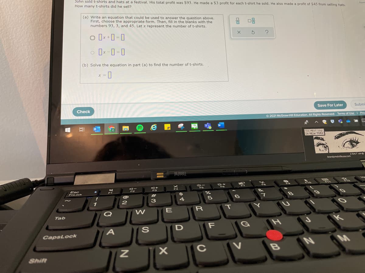 John sold t-shirts and hats at a festival. His total profit was $93. He made a $3 profit for each t-shirt he sold. He also made a profit of $45 from selling hats.
How many t-shirts did he sell?
(a) Write an equation that could be used to answer the question above.
First, choose the appropriate form. Then, fill in the blanks with the
numbers 93, 3, and 45. Let x represent the number of t-shirts.
믐 미음
(b) Solve the equation in part (a) to find the number of t-shirts.
Save For Later
Subm
Check
O 2021 McGraw-Hill Education. All Rights Reserved. Terms of Use Priv
TLL MEET Yoy
IN NEW YORK
GALT VEA O
brandymelvilleusa.com
ThinkPad
Esc
FnLock
F1
%23
3
W
E
R
Q
Tab
G
CapsLock
C
V
Shift
טא
