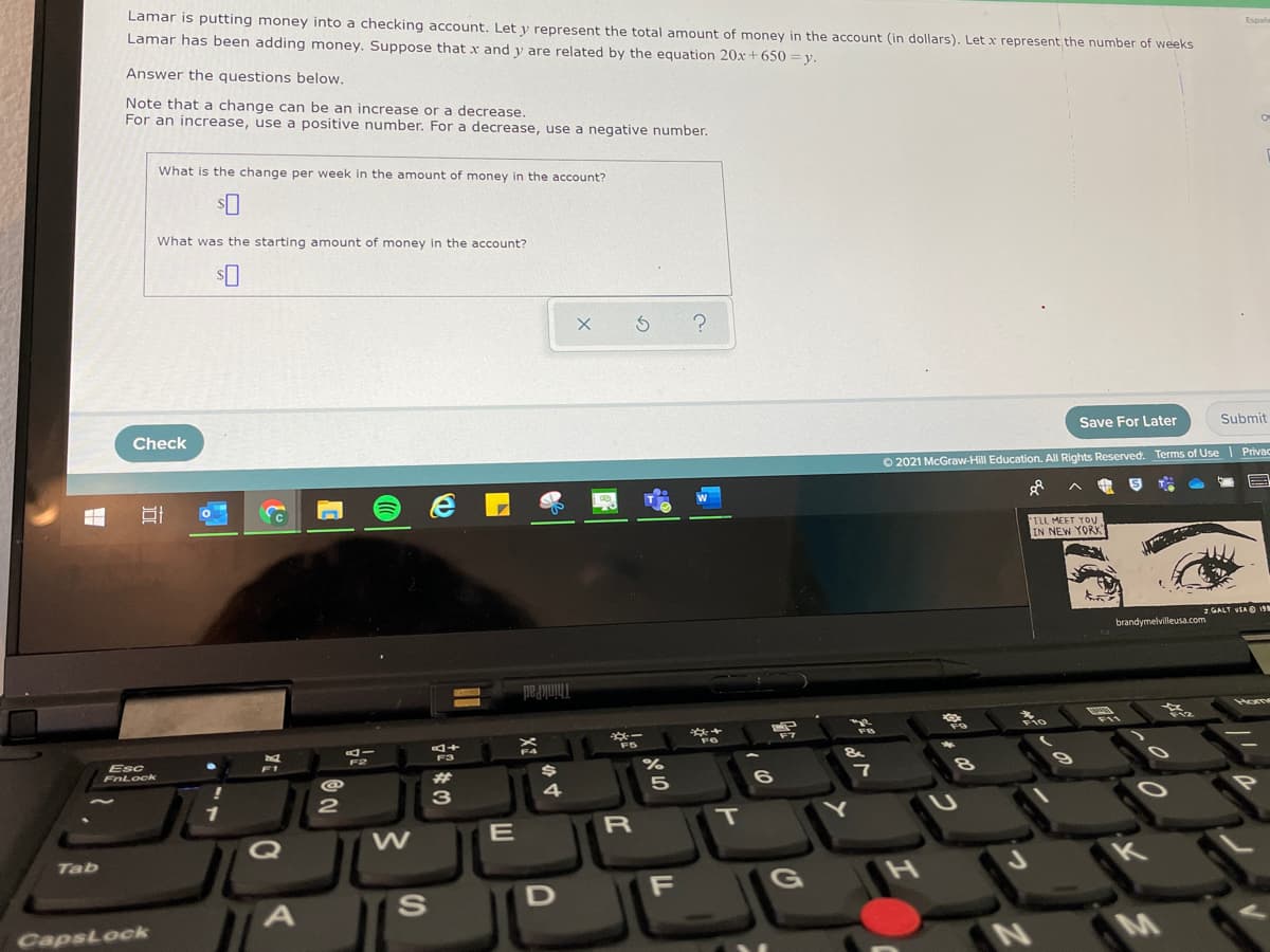 Lamar is putting money into a checking account. Let y represent the total amount of money in the account (in dollars). Let x represent the number of weeks
Lamar has been adding money. Suppose that x and y are related by the equation 20x + 650 = y.
Espahe
Answer the questions below.
Note that a change can be an increase or a decrease.
For an increase, use a positive number. For a decrease, use a negative number.
What is the change per week in the amount of money in the account?
What was the starting amount of money in the account?
Check
Save For Later
Submit
O 2021 McGraw-Hill Education. All Rights Reserved. Terms of Use Privac
ILL MEET YOu
IN NEW YORK!
GALT VSA O 19
brandymelvilleusa.com
ThinkPad
Home
**-
F10
F11
F7
F3
Esc
FnLock
F2
F1
共
4
5
6.
1
P
E
R
T
Q
W
Tab
F
G
CapsLock
M
