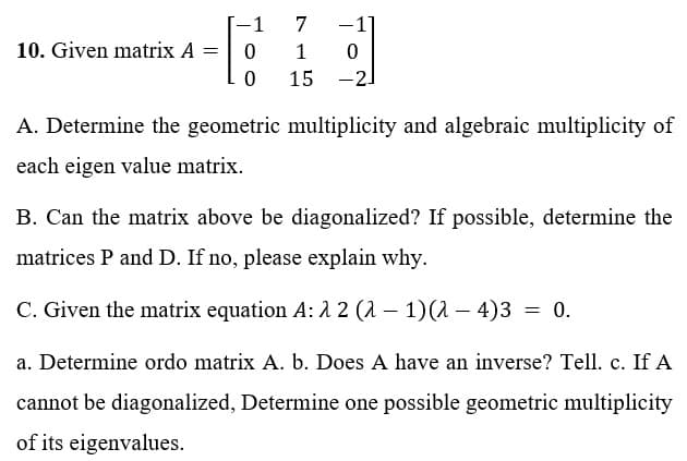 -1
7
10. Given matrix A =
0
1 0
0
15 -2]
A. Determine the geometric multiplicity and algebraic multiplicity of
each eigen value matrix.
B. Can the matrix above be diagonalized? If possible, determine the
matrices P and D. If no, please explain why.
C. Given the matrix equation A: λ2 (λ - 1)(λ-4)3 = 0.
a. Determine ordo matrix A. b. Does A have an inverse? Tell. c. If A
cannot be diagonalized, Determine one possible geometric multiplicity
of its eigenvalues.
-1