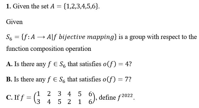1. Given the set A = {1,2,3,4,5,6}.
Given
S6 = {f: A→ Alf bijective mapping} is a group with respect to the
function composition operation
A. Is there any f € So that satisfies o(f) = 4?
B. Is there any f E So that satisfies o (f) = 7?
1
2 3 4 5
C. If f
6), define f2022
3
4 5 2
=
1 6.