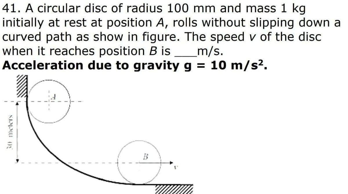 41. A circular disc of radius 100 mm and mass 1 kg
initially at rest at position A, rolls without slipping down a
curved path as show in figure. The speed v of the disc
when it reaches position B is
Acceleration due to gravity g = 10 m/s².
_m/s.
30 meters
