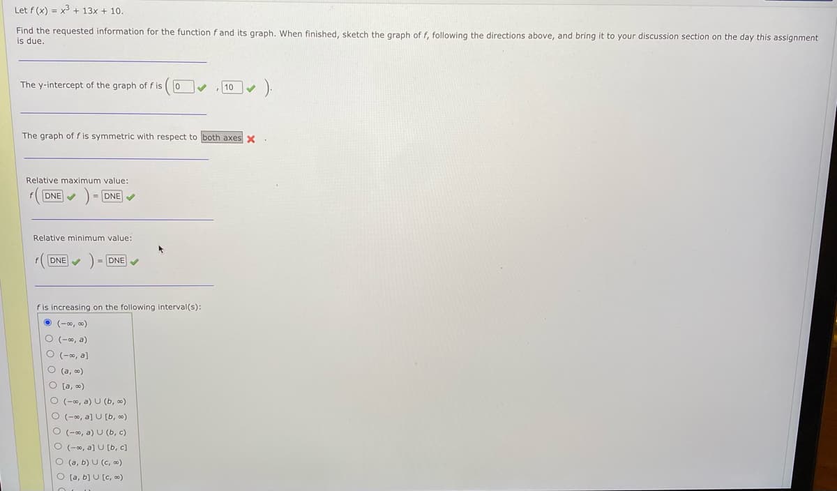 Let f (x) = x3 + 13x + 10.
Find the requested information for the function f and its graph. When finished, sketch the graph of f, following the directions above, and bring it
is due.
your discussion section on the day this assignment
The y-intercept of the graph of f is
10
The graph of f is symmetric with respect to both axes x
Relative maximum value:
FDNE V
DNE V
Relative minimum value:
FDNE V
DNE
fis increasing on the following interval(s):
(-0, 0)
O (-0, a)
O (-0, a]
O (a, o)
O [a, 0)
O (-0, a) U (b, 0)
O (-0, a] U [b, 0)
O (-0, a) U (b, c)
O (-00, a] U (b, c)
O (a, b) U (c, 0)
O [a, b) U [c, ∞)
