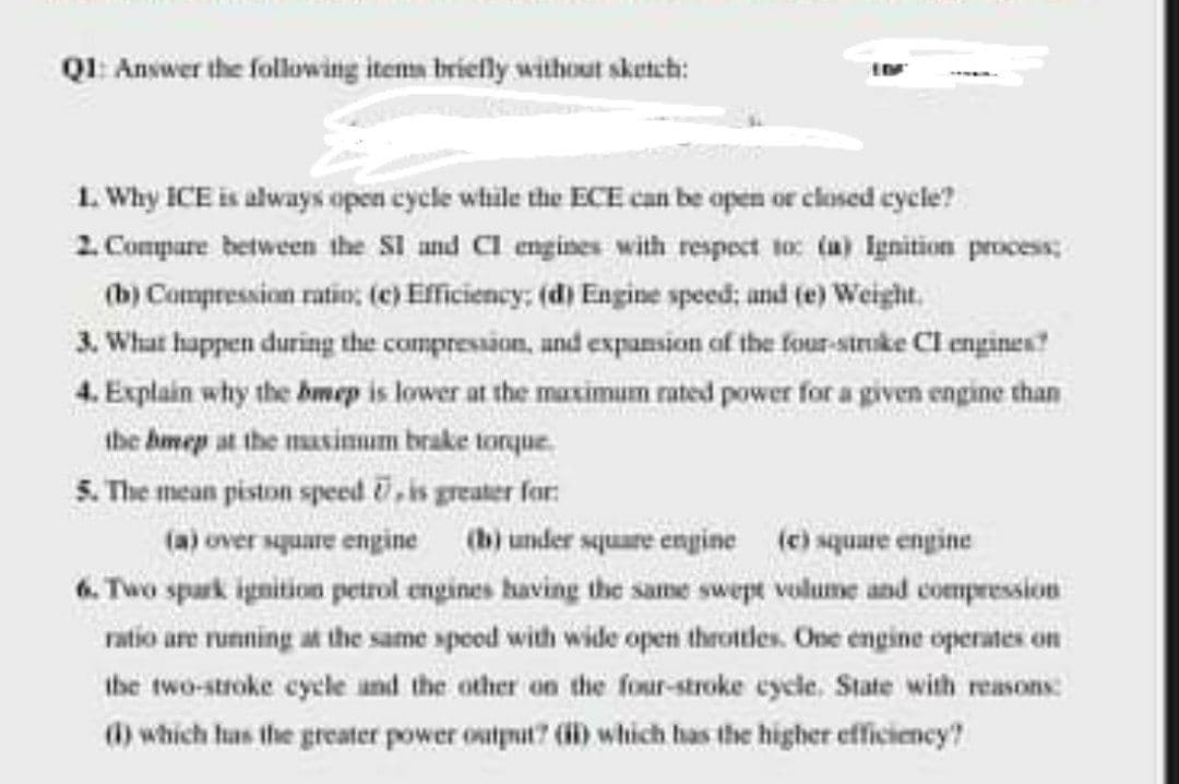 QI: Answer the following items brielly without sketch:
1. Why ICE is always open cycle while the ECE can be open or closed cycle?
2 Compure between the SI and CI engines with respect to: (a) Ignition process;
(b) Compression ratio: (e) Efficiency; (d) Engine speed; and (e) Weight.
3. What happen during the compression, and expansion of the four-struke Cl engines?
4. Explain why the bmep is lower at the maximum rated power for a given engine than
the bmep at the masimum brake torque.
5. The mean piston speed , is greater for:
(a) over square engine (b) under square engine (e) square engine
6. Two spark ignition petrol engines having the same swept volume and compression
ratio are running at the same speod with wide open throtles. One engine operates on
ibe two-stroke cycle and the other on the four-stroke cycle. State with reasons:
(1) which has the greater power output? (i) which has the higher efficiency?
