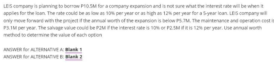 LEIS company is planning to borrow P10.5M for a company expansion and is not sure what the interest rate will be when it
applies for the loan. The rate could be as low as 10% per year or as high as 12% per year for a 5-year loan. LEIS company will
only move forward with the project if the annual worth of the expansion is below P5.7M. The maintenance and operation cost is
P3.1M per year. The salvage value could be P2M if the interest rate is 10% or P2.5M if it is 12% per year. Use annual worth
method to determine the value of each option
ANSWER for ALTERNATIVE A: Blank 1
ANSWER for ALTERNATIVE B: Blank 2
