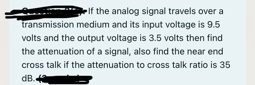 •If the analog signal travels over a
transmission medium and its input voltage is 9.5
volts and the output voltage is 3.5 volts then find
the attenuation of a signal, also find the near end
cross talk if the attenuation to cross talk ratio is 35
dB.
