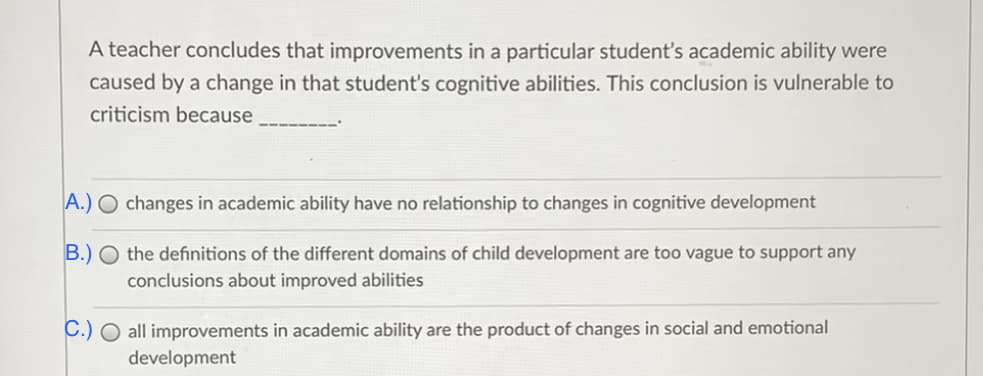 A teacher concludes that improvements in a particular student's academic ability were
caused by a change in that student's cognitive abilities. This conclusion is vulnerable to
criticism because
A.) O changes in academic ability have no relationship to changes in cognitive development
B.) O the definitions of the different domains of child development are too vague to support any
conclusions about improved abilities
C.) O all improvements in academic ability are the product of changes in social and emotional
development
