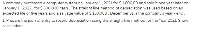 A company purchased a computer system on January 1,2021 for S 1,600,00 and sold it one year later on
January 1, 2022, for $ 500,000 cash. The straight line method of depreciation was used based on an
expected life of five years and a salvage value of $ 130,000. December 31 is the company's year - end.
1. Prepare the journal entry to record depreciation using the straight line method for the Year 2021. Show
calculations
