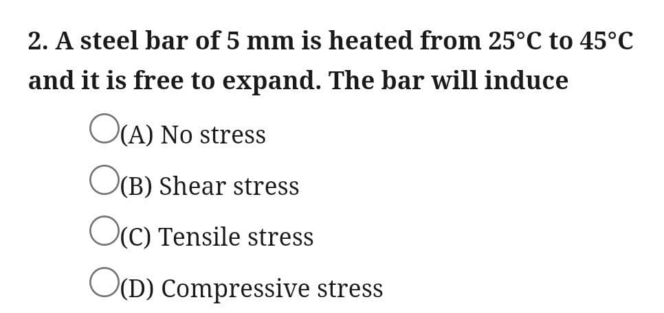 2. A steel bar of 5 mm is heated from 25°C to 45°C
and it is free to expand. The bar will induce
OCA) No stress
O(B) Shear stress
OC) Tensile stress
OD) Compressive stress
