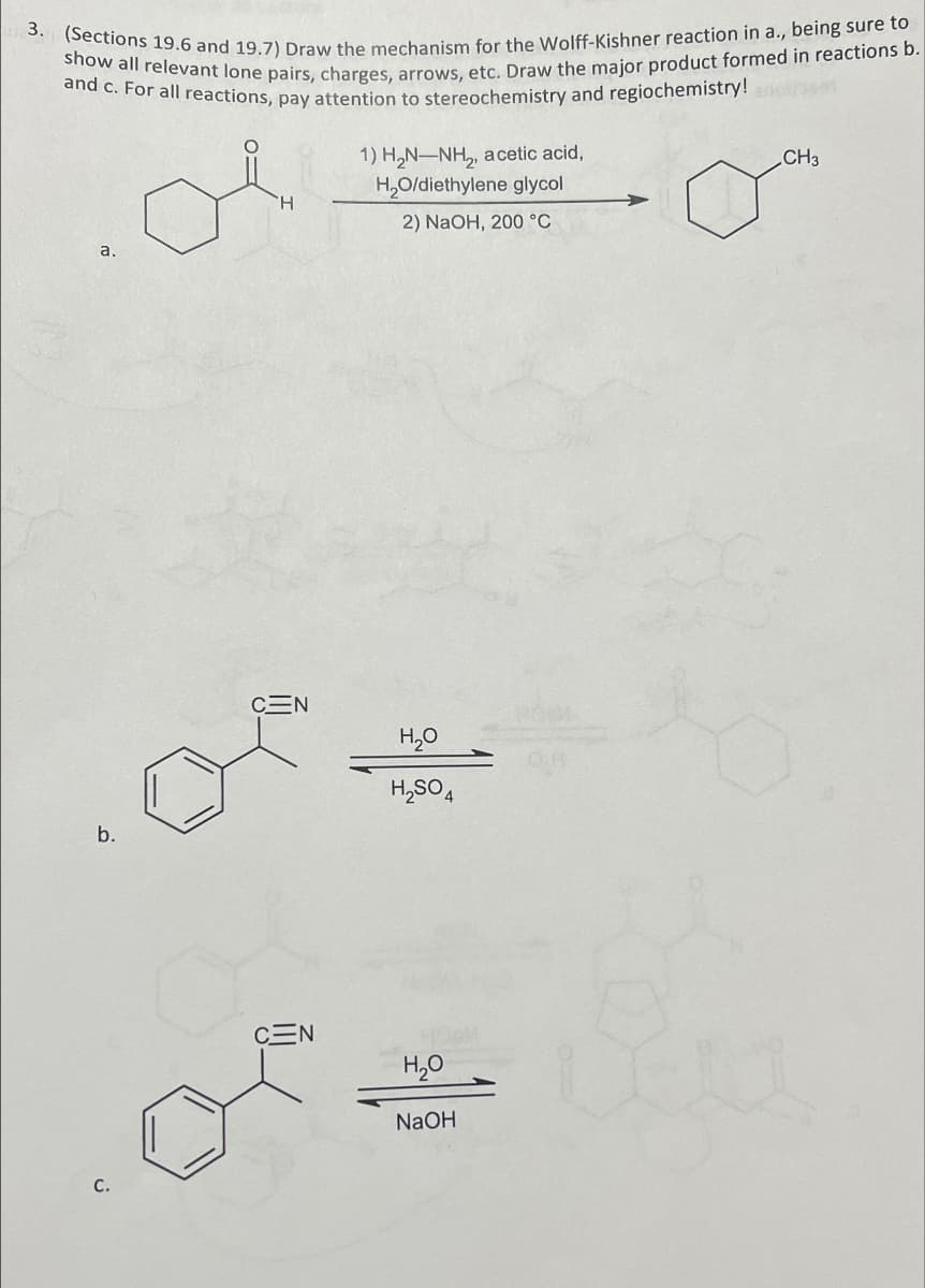 3. (Sections 19.6 and 19.7) Draw the mechanism for the Wolff-Kishner reaction in a., being sure to
show all relevant lone pairs, charges, arrows, etc. Draw the major product formed in reactions b.
and c. For all reactions, pay attention to stereochemistry and regiochemistry! jose
H
1) H2N-NH2, acetic acid,
H₂O/diethylene glycol
2) NaOH, 200 °C
CH3
a.
b.
C=N
H₂O
H2SO4
CEN
H₂O
NaOH