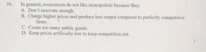 10..
In general, economists do not like monopolists because they:
A. Don't innovate enough.
B. Charge higher prices and produce less output compared to perfectly competitive
firms.
C. Create too many public goods.
D. Keep prices artificially low to keep competition out.
2