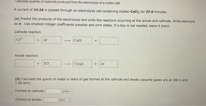 Calculate quantity of materials produced from the electrolysis of a molten salt.
A current of 14.2A is passed through an electrolysis cell containing molten CaCl, for 37.0 minutes.
(a) Predict the products of the electrolysis and write the reactions occurring at the anode and cathode. Write electrons
as e. Use smallest integer coefficients possible and omit states. If a box is not needed, leave it blank.
Cathode reaction:
Ca²+
Anode reaction:
+
2e
Formed at anode:
2C1-
- Ca(1)
1 Cl₂(g)
(b) Calculate the grams of metal or liters of gas formed at the cathode and anode (assume gases are at 298 K and
1.00 atm).
Formed at cathode:
grams
+ 2e
liters