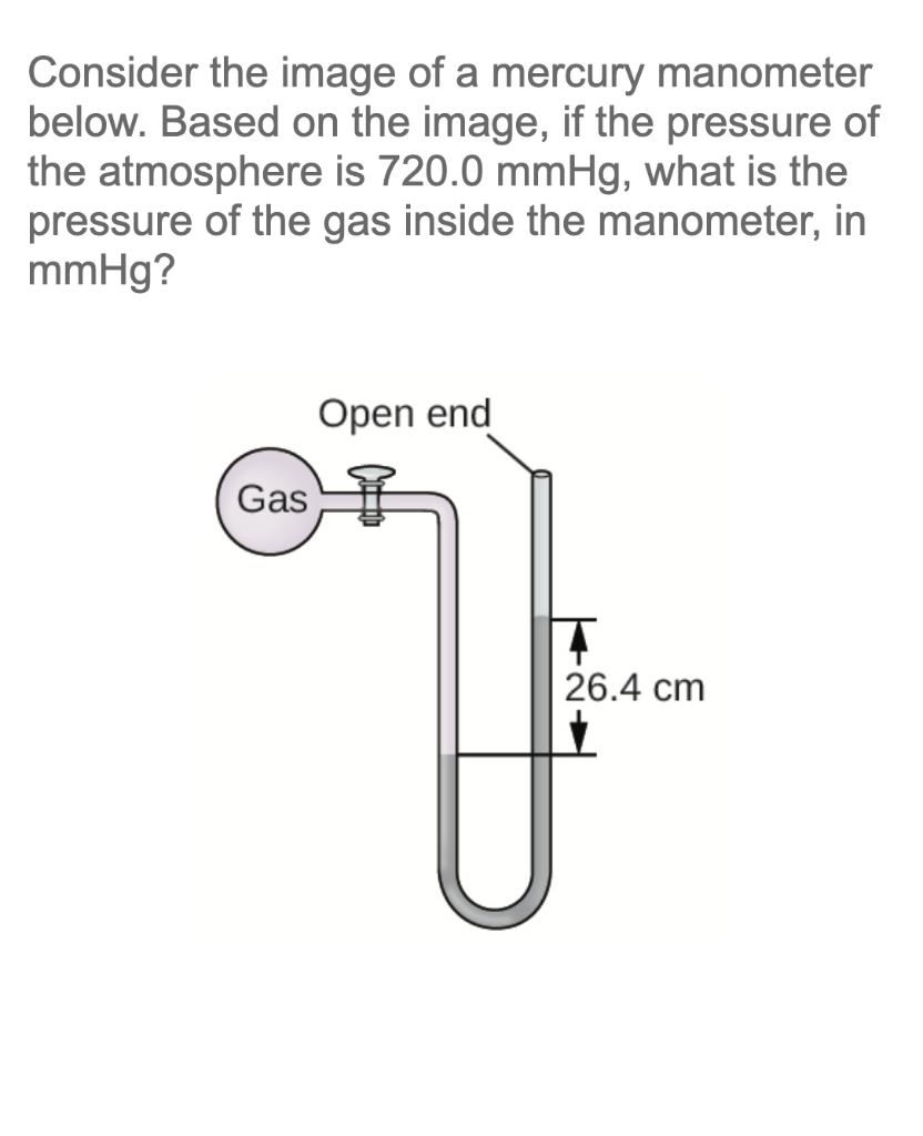 Consider the image of a mercury manometer
below. Based on the image, if the pressure of
the atmosphere is 720.0 mmHg, what is the
pressure of the gas inside the manometer, in
mmHg?
Open end
Gas
T
7
26.4 cm