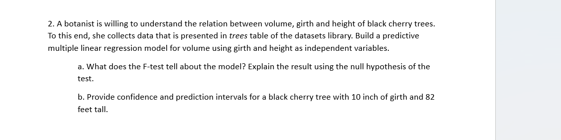 2. A botanist is willing to understand the relation between volume, girth and height of black cherry trees.
To this end, she collects data that is presented in trees table of the datasets library. Build a predictive
multiple linear regression model for volume using girth and height as independent variables.
a. What does the F-test tell about the model? Explain the result using the null hypothesis of the
test.
b. Provide confidence and prediction intervals for a black cherry tree with 10 inch of girth and 82
feet tall.