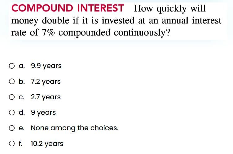COMPOUND INTEREST How quickly will
money double if it is invested at an annual interest
rate of 7% compounded continuously?
O a. 9.9 years
O b. 7.2 years
O c. 2.7 years
O d.
9 years
O e. None among the choices.
O f.
10.2 years