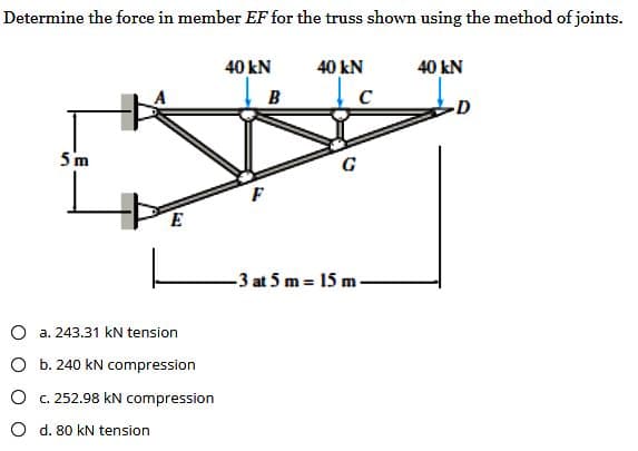 Determine the force in member EF for the truss shown using the method of joints.
40 kN
5m
E
a. 243.31 KN tension
O b. 240 kN compression
c. 252.98 kN compression
d. 80 kN tension
B
F
40 kN
C
-3 at 5 m- 15 m
40 kN
D