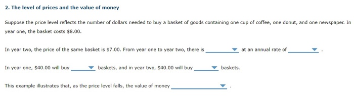 2. The level of prices and the value of money
Suppose the price level reflects the number of dollars needed to buy a basket of goods containing one cup of coffee, one donut, and one newspaper. In
year one, the basket costs $8.00.
In year two, the price of the same basket is $7.00. From year one to year two, there is
In year one, $40.00 will buy
baskets, and in year two, $40.00 will buy
This example illustrates that, as the price level falls, the value of money
baskets.
at an annual rate of