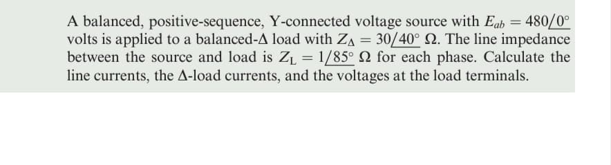 A balanced, positive-sequence, Y-connected voltage source with Eab = 480/0°
volts is applied to a balanced-A load with ZA = 30/40° 2. The line impedance
between the source and load is Z₁ = 1/85° for each phase. Calculate the
line currents, the A-load currents, and the voltages at the load terminals.