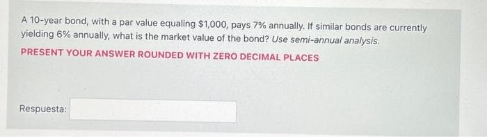 A 10-year bond, with a par value equaling $1,000, pays 7% annually. If similar bonds are currently
yielding 6% annually, what is the market value of the bond? Use semi-annual analysis.
PRESENT YOUR ANSWER ROUNDED WITH ZERO DECIMAL PLACES
Respuesta: