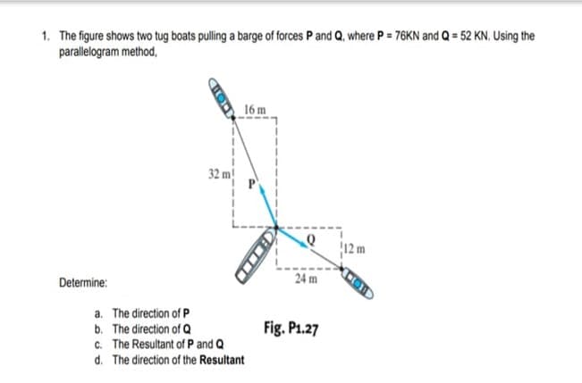 1. The figure shows two tug boats pulling a barge of forces P and Q, where P = 76KN and Q = 52 KN. Using the
parallelogram method,
16 m
32 m!
12 m
Determine:
24 m
a. The direction of P
Fig. P1.27
b. The direction of Q
c. The Resultant of P and Q
d. The direction of the Resultant
