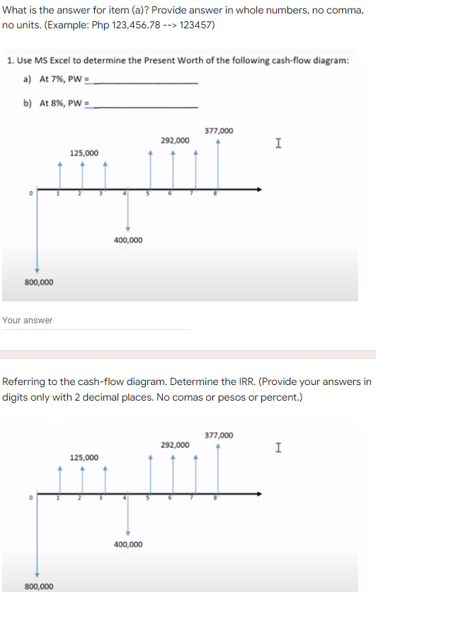 What is the answer for item (a)? Provide answer in whole numbers, no comma,
no units. (Example: Php 123,456.78 --> 123457)
1. Use MS Excel to determine the Present Worth of the following cash-flow diagram:
a) At 7%, PW =
b) At 8%, PW =
377,000
292,000
I
125,000
400,000
800,000
Your answer
Referring to the cash-flow diagram. Determine the IRR. (Provide your answers in
digits only with 2 decimal places. No comas or pesos or percent.)
377,000
292,000
I
125,000
400,000
800,000
