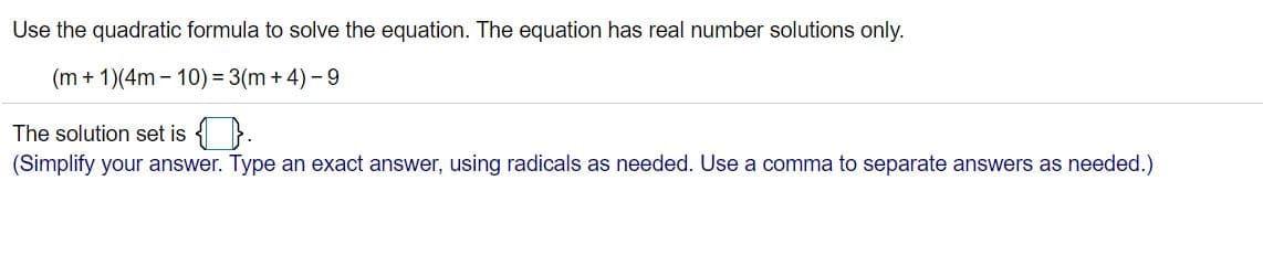 Use the quadratic formula to solve the equation. The equation has real number solutions only.
(m + 1)(4m - 10) = 3(m +4) - 9
The solution set is { }.
(Simplify your answer. Type an exact answer, using radicals as needed. Use a comma to separate answers as needed.)
