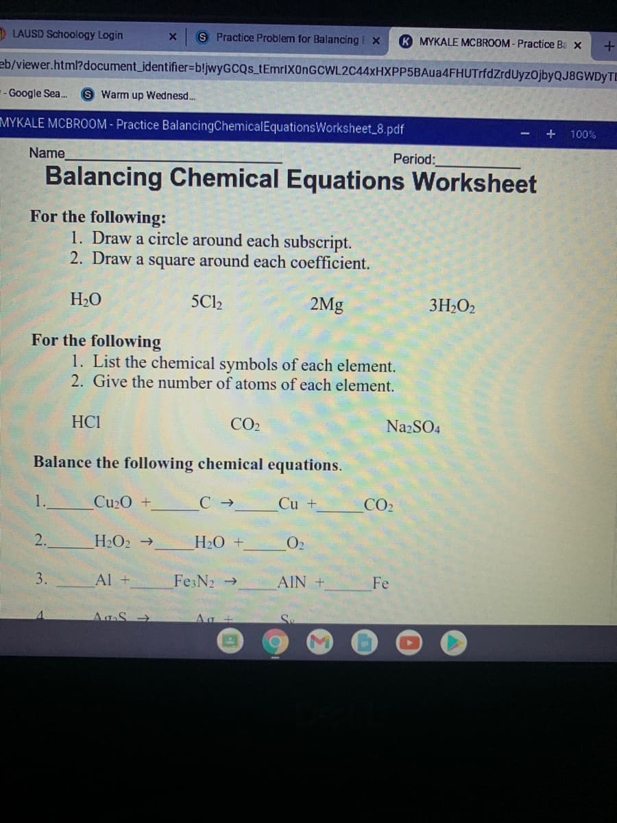 D LAUSD Schoology Login
S Practice Problem for Balancing E x
K MYKALE MCBROOM- Practice Ba x
eb/viewer.html?document_identifier%=bljwyGCQs_tEmrIXOnGCWL2C44xHXPP5BAua4FHUTrfdZrdUyzOjbyQJ8GWDyTE
-- Google Sea.
Warm up Wednesd.
MYKALE MCBROOM - Practice BalancingChemicalEquationsWorksheet_8.pdf
- + 100%
Name
Period:
Balancing Chemical Equations Worksheet
For the following:
1. Draw a circle around each subscript.
2. Draw a square around each coefficient.
H2O
5C12
2Mg
3H2O2
For the following
1. List the chemical symbols of each element.
2. Give the number of atoms of each element.
HCI
CO2
Na2SO4
Balance the following chemical equations.
1.
Cu2O +
C →
Cu +
CO2
2.
H2O2 →
H2O +
O2
3.
Al +
Fe3N2 →
AIN +
Fe
AgS >
