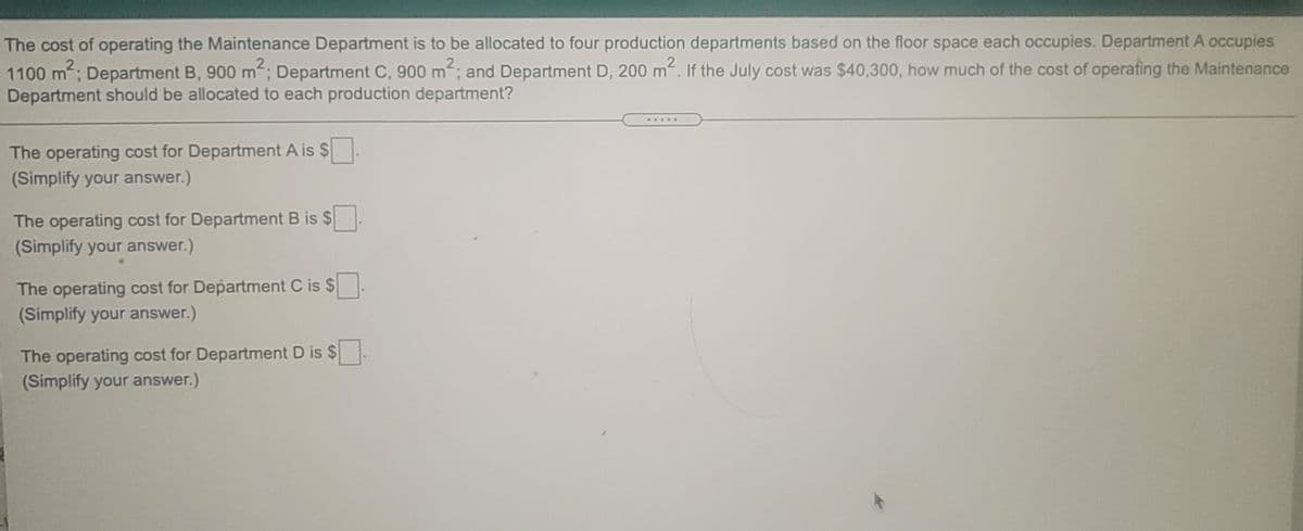 The cost of operating the Maintenance Department is to be allocated to four production departments based on the floor space each occupies. Department A occupies
1100 m; Department B, 900 m; Department C, 900 m; and Department D, 200 m. If the July cost was $40,300, how much of the cost of operating the Maintenance
Department should be allocated to each production department?
.....
The operating cost for Department A is $.
(Simplify your answer.)
The operating cost for Department B is $
(Simplify your answer.)
The operating cost for Department C is $
(Simplify your answer.)
The operating cost for Department D is $
(Simplify your answer.)
