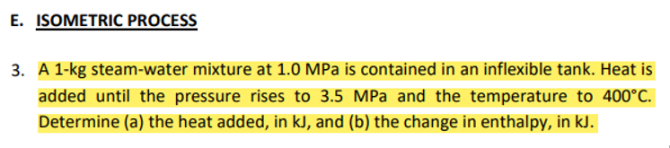 E. ISOMETRIC PROCESS
3. A 1-kg steam-water mixture at 1.0 MPa is contained in an inflexible tank. Heat is
added until the pressure rises to 3.5 MPa and the temperature to 400°C.
Determine (a) the heat added, in kJ, and (b) the change in enthalpy, in kJ.