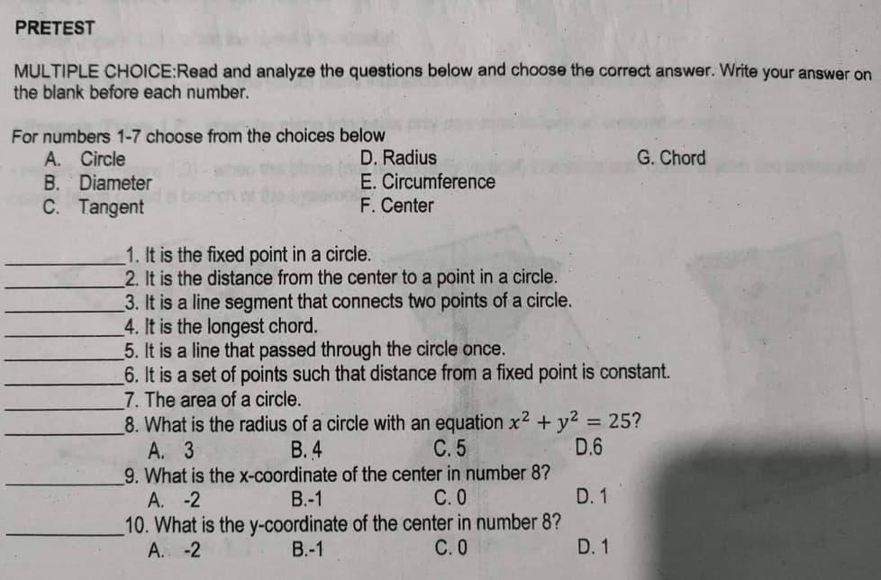 PRETEST
MULTIPLE CHOICE:Read and analyze the questions below and choose the correct answer. Write your answer on
the blank before each number.
For numbers 1-7 choose from the choices below
A. Circle
B. Diameter
C. Tangent
D. Radius
E. Circumference
F. Center
1. It is the fixed point in a circle.
2. It is the distance from the center to a point in a circle.
3. It is a line segment that connects two points of a circle.
4. It is the longest chord.
5. It is a line that passed through the circle once.
6. It is a set of points such that distance from a fixed point is constant.
7. The area of a circle.
8. What is the radius of a circle with an equation x²
A. 3
B.4
C. 5
9. What is the x-coordinate of the center in number 8?
A. -2
+ y² = 25?
D.6
B.-1
C. 0
10. What is the y-coordinate of the center in number 8?
A. -2
B.-1
C.0
G. Chord
D. 1
D. 1