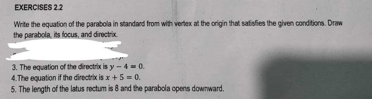 EXERCISES 2.2
Write the equation of the parabola in standard from with vertex at the origin that satisfies the given conditions. Draw
the parabola, its focus, and directrix.
3. The equation of the directrix is y-4 = 0.
4.The equation if the directrix is x + 5 = 0.
5. The length of the latus rectum is 8 and the parabola opens downward.