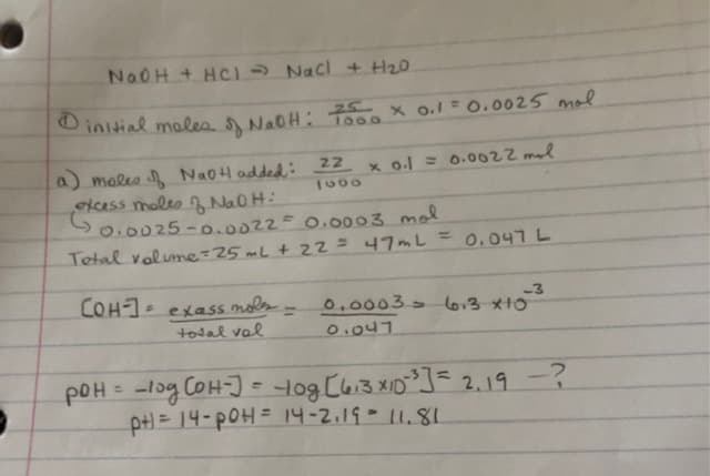 -
NaOH + HC) ⇒ NaCl + H₂0
Dinitial moles of NaOH: 7500 × 0.1 = 0.0025 mol
1000
(a) moles of NaOH added: 22 x 0.1 = 0.0022 mal
1000
excess moles of NaOH:
G
0.0025-0.0022 = 0.0003 mol
Total volume = 25 mL + 22 = 47mL
0.047 L
-3
COH-] = exass mole - 0.0003 6013 X10
total val
0.047
рон
pOH = -log (OH-] = 10g [613X10²³] = 2.19
-p+) = 14-pOH = 14-2.19 - 11.81
XID