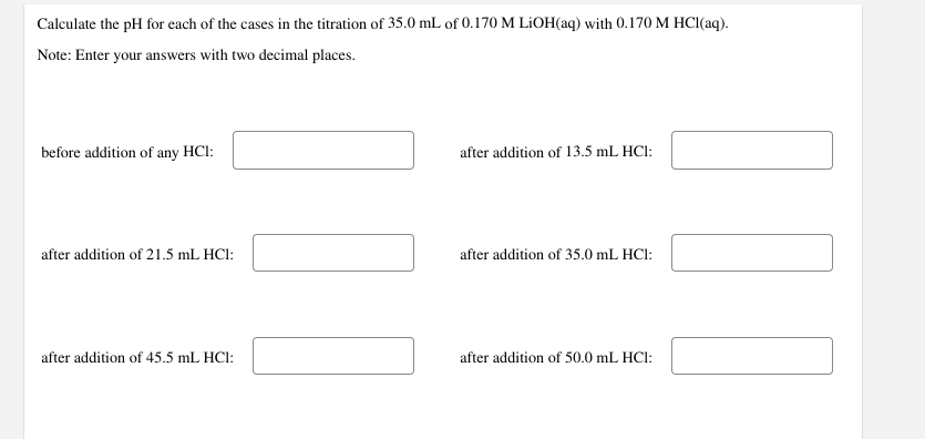 Calculate the pH for each of the cases in the titration of 35.0 mL of 0.170 M LiOH(aq) with 0.170 M HCl(aq).
Note: Enter your answers with two decimal places.
before addition of any HCI:
after addition of 21.5 mL HC1:
after addition of 45.5 mL HCl:
after addition of 13.5 mL HCl:
after addition of 35.0 mL HCl:
after addition of 50.0 mL HC1:
[]