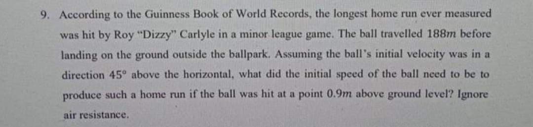 9. According to the Guinness Book of World Records, the longest home run ever measured
was hit by Roy "Dizzy" Carlyle in a minor league game. The ball travelled 188m before
landing on the ground outside the ballpark. Assuming the ball's initial velocity was in a
direction 45° above the horizontal, what did the initial speed of the ball need to be to
produce such a home run if the ball was hit at a point 0.9m above ground level? Ignore
air resistance.
